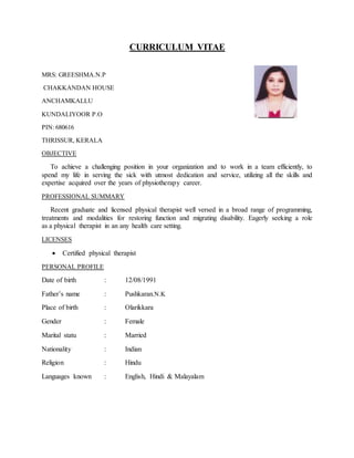 CURRICULUM VITAE
MRS: GREESHMA.N.P
CHAKKANDAN HOUSE
ANCHAMKALLU
KUNDALIYOOR P.O
PIN: 680616
THRISSUR, KERALA
OBJECTIVE
To achieve a challenging position in your organization and to work in a team efficiently, to
spend my life in serving the sick with utmost dedication and service, utilizing all the skills and
expertise acquired over the years of physiotherapy career.
PROFESSIONAL SUMMARY
Recent graduate and licensed physical therapist well versed in a broad range of programming,
treatments and modalities for restoring function and migrating disability. Eagerly seeking a role
as a physical therapist in an any health care setting.
LICENSES
 Certified physical therapist
PERSONAL PROFILE
Date of birth : 12/08/1991
Father’s name : Pushkaran.N.K
Place of birth : Olarikkara
Gender : Female
Marital statu : Married
Nationality : Indian
Religion : Hindu
Languages known : English, Hindi & Malayalam
 