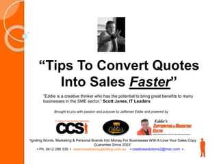 “Tips To Convert Quotes
Into Sales Faster”
“Igniting Words, Marketing & Personal Brands Into Money For Businesses With A Love Your Sales Copy
Guarantee Since 2003”
• Ph. 0412 288 339 • www.creativecopywriting.com.au • creativesolutions2@mac.com •
“Eddie is a creative thinker who has the potential to bring great benefits to many
businesses in the SME sector.” Scott Jones, IT Leaders
Brought to you with passion and purpose by Jaffaman Eddie and powered by
 
