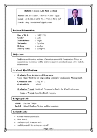 Page 1 of 3
Date of Birth : 18/10/1990.
Gender : Male.
Marital Status : Single.
Nationality : Egyptian.
Religion : Muslim.
Military status : Exempted.
Seeking a position as an assistant of an active responsible Organization. Where my
education and experience will be utilized in a career opportunity as an active part of a
talented team.
 Graduated from Architectural Department
Cairo Higher Institute for Engineering, Computer Sciences and Management.
Graduation Date : May 2014.
Grade of B.Sc. : Good.
Graduation Project: Handicraft Compound to Revive the Wood Architecture.
Grade of Project: Very Good (with Honors).
Arabic : Mother Tongue.
English : Good (Reading, Writing and Conversation).
 Good Communication skills
 Hard worker
 Ability to work in a team work
 Ambitious and I like to improve myself.
General Skills:
Language Skills:
Academic Qualifications:
Objectives:
Personal Information:
Hatem Mostafa Abo Zaid Gomaa
Address : 15 Ali Saleh St. – Helwan – Cairo – Egypt
Mobile : (+2) 011 40 69 70 73 – (+996) 55 78 12 867
E-Mail : Eng.HatemMostafa@yahoo.com
 