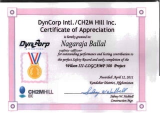 DynCorp Intl.lCH2M Hill Inc.
Certificate of Appreciation
is Iiere6ygrantedto:
Nagaraja Ballal
safety officer
for outstanding performance andfasting contri.6ution to
the perfect safety CRJcordandearfy compCetion oftlie
WilSon III-£OqCft.9tt.([' 300 (Jlroject
}fwarc£etf: }fpri.{12, 2011
1(p,ndaharCDistrict, }ffalianistan
,CH
DC
Construction
ILL
SUfney W. J{u66e{{
 