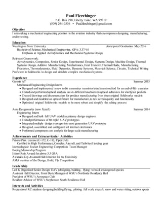 Paul Flerchinger
P.O. Box 298, Liberty Lake, WA 99019
(509) 294-0336 • Paul.flerchinger@gmail.com
Objective
I am seeking a mechanical engineering position in the aviation industry that encompasses designing, manufacturing,
and/or testing.
Education
Washington State University Anticipated Graduation May 2016
Bachelor of Science,Mechanical Engineering, GPA: 3.37/4.0
Emphasis in Applied Aerodynamics and Mechanical Systems Design
Relevant Coursework:
Aerodynamics, Composites, Senior Design, Experimental Design, Systems Design, Machine Design, Thermal
Systems Design, Additive Manufacturing, Mechatronics, Heat Transfer,Thermal Fluids, Manufacturing
Processes, Thermodynamics, Fluid Dynamics, Dynamic Systems, Materials Science, Circuits, Technical Writing
Proficient in Solidworks to design and simulate complex mechanical systems
Experience
Garmin AT Summer 2015
Mechanical Engineering Design Intern
 Designed and implemented a new radio transmitter transistor/attachment method for an end-of-life transistor
 Tested and performed optical analysis on six different touchscreen optical adhesives for clarity/air pockets
 Created drawings and documentation for product manufacturing from three original Solidworks models
 Designed and modeled an optical fixture for manufacture, to test screen quality and functionality
 Optimized original Solidworks models to be more robust and simplify the editing process
Aero Designworks (now Xcraft) Summer 2014
Engineering Intern
 Designed and built full UAV model as primary design engineer
 Tested performance of 60 mph+ UAV prototypes
 Integrated multiple design concepts into next generation UAV prototype
 Designed, assembled, and configured all internal electronics
 Performed component cost analysis for large scale manufacturing
Achievements and Extracurricular Activities
Private Pilot License (C-172, C-182, Piper Cub)
Certified in High Performance,Complex Aircraft, and Tailwheel landing gear
Intercollegiate Rocket Engineering Competition Team Manager
Boeing Mentorship Program
Honor Role Award for above 3.3 GPA
Awarded Top Assistant Hall Director for the University
AMA member of the Design, Build, Fly Competition
.
Leadership
Led & Organized Senior Design UAV (designing, building, flying) to track endangered species
Assistant Hall Director, Front Desk Manager of WSU’s Northside Residence Hall
President of WSU’s Aerospace Club
Resident Advisor of WSU’s Stephenson South Residence Hall
Interests and Activities
Recreational RC airplane designing/building/flying, piloting full scale aircraft, snow and water skiing, outdoor sports
 