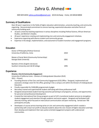 Zahra Ahmed CV
Page 1 of 9
Zahra G. Ahmed
949-929-4454 zahra.g.ahmed@gmail.com 6314 Archway Irvine, CA 92618-8836
Summary of Qualifications
Over 20 years’ experience in the fields of higher education administration, university teaching, and community
organizing. Demonstrated commitment to service learning, experiential education and other forms of
community building work.
• 10 years university teaching experience in various disciplines including Political Science, African American
Studies, and Women’s Studies.
• 20 years’ experience creating and implementing civic and community engagement initiatives.
• Experience organizing with diverse student and community groups.
• Expertise in the design, implementation, and assessment of student transition and engagement programs.
Education
Doctor of Philosophy (Political Science)
University of California, Irvine 2010
Master of Social Work (Community Partnerships)
Georgia State University 2001
Bachelor of Arts (English Literature)
Southern University and A & M College 1995
Experience
Director, Civic & Community Engagement
University of California Irvine – Division of Undergraduate Education (DUE)
2011 – Present
• Founding Director of the Civic and Community Engagement (CCE) Office. Designed, implemented and
assessed a strategic vision for the office, growing it into a campus unit within the Division of Undergraduate
Education.
• Fiscally responsible for $100,000 programmatic budget.
• Recruited, trained and supervised 66 student staff along with three professional staff.
• Designed and promoted student learning outcomes pertaining to all programs, services, and opportunities
for personal and professional development.
• Created the International Peer Group program as part of UCI’s transitional student services to strengthen
student engagement and retention through academic and social support. Designed and facilitated staff
diversity training, which focused on intercultural communication and peer mentoring. Served over 700
participants annually.
• Developed a 3-course service learning series on civic and community engagement which created a
partnership with a local non-profit to educate students about the civic mission of higher education and help
them develop and implement their own justice-oriented engagement projects with underserved
communities.
 