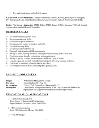  Provided maintenance and technical support
Key Clients Covered/Architects: Maruti Suzuki Delhi, Mumbai, Kolkata, Brite Plywood Paharganj,
Dev Enterprises Noida, Mittal Hardware Ghz, Krishna Associates Delhi, S R Innovation Delhi Etc.
Project /Corporate Approvals: DMRC Delhi, DMRC Jaipur, IVRCL Gurgaon, TDI Mall Sonipat,
Agaresen International Hospital Rohini Etc.
BUSINESS SKILLS
 Excellent time management skills.
 Strong organizational skills.
 Good knowledge of computers.
 Strong customer service orientation and skills.
 Excellent listening skills.
 Exceptional detail in follow-up.
 Thorough understanding of HR requirements.
 Ability to create, develop and make formal presentations using audio/visual aids.
 Create courteous, friendly, professional work environment.
 Ability to quickly evaluate alternatives and decide on a plan of action.
 Logical, organized and well planned in preparing and delivering learning materials.
 Experience in training a culturally diverse workforce.
 Excellent presentation skills, confident public speaking skills.
PROJECT UNDERTAKEN
Project : Performance Management System
Duration : 2 months (June 10 – Aug 10)
Organization : “Ultra – Tech Cement Ltd.”, Ghaziabad (U.P)
Description : I worked as a Management Trainee in HR Dept. to study the PMS of the
organization and suggested recommendations for improvement.
EDUCATIONAL QUALIFICATIONS
 MBA in Marketing & HR
From School of Business and Management
Jaipur National University, Jaipur, 2009-2011
 BBA in Administration
From CCS University, Meerut, 2005-2008
 CPS, Modinagar
3
 