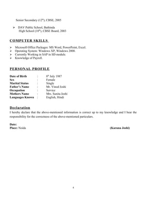 Senior Secondary (12th
), CBSE, 2005
 DAV Public School, Bathinda
High School (10th
), CBSE Board, 2003
COMPUTER SKILLS
 Microsoft Office Packages: MS Word, PowerPoint, Excel.
 Operating System: Windows XP, Windows 2000.
 Currently Working in SAP in SD module.
 Knowledge of Payroll.
PERSONAL PROFILE
Date of Birth : 8th
July 1987
Sex : Female
Marital Status : Single
Father’s Name : Mr. Vinod Joshi
Occupation : Service
Mothers Name : Mrs. Sunita Joshi
Languages Known : English, Hindi
Declaration
I hereby declare that the above-mentioned information is correct up to my knowledge and I bear the
responsibility for the correctness of the above-mentioned particulars.
Date:
Place: Noida (Karuna Joshi)
4
 