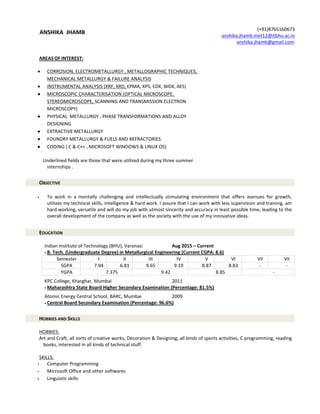 ANSHIKA JHAMB
AREAS OF INTEREST:
 CORROSION, ELECTROMETALLURGY , METALLOGRAPHIC TECHNIQUES,
MECHANICAL METALLURGY & FAILURE ANALYSIS
 INSTRUMENTAL ANALYSIS (XRF, XRD, EPMA, XPS, EDX, WDX, AES)
 MICROSCOPIC CHARACTERISATION (OPTICAL MICROSCOPE,
STEREOMICROSCOPE, SCANNING AND TRANSMISSION ELECTRON
MICROSCOPY)
 PHYSICAL METALLURGY , PHASE TRANSFORMATIONS AND ALLOY
DESIGNING
 EXTRACTIVE METALLURGY
 FOUNDRY METALLURGY & FUELS AND REFRACTORIES
 CODING ( C & C++ , MICROSOFT WINDOWS & LINUX OS)
Underlined fields are those that were utilized during my three summer
internships .
OBJECTIVE
 To work in a mentally challenging and intellectually stimulating environment that offers avenues for growth,
utilizes my technical skills, intelligence & hard work. I assure that I can work with less supervision and training, am
hard working, versatile and will do my job with utmost sincerity and accuracy in least possible time, leading to the
overall development of the company as well as the society with the use of my innovative ideas.
EDUCATION
Indian Institute of Technology (BHU), Varanasi Aug 2015 – Current
 B. Tech. (Undergraduate Degree) in Metallurgical Engineering (Current CGPA: 8.6)
Semester I II III IV V VI VII VII
SGPA 7.94 6.81 9.65 9.19 8.87 8.83 - -
YGPA 7.375 9.42 8.85 -
KPC College, Kharghar, Mumbai 2011
 Maharashtra State Board Higher Secondary Examination (Percentage: 81.5%)
Atomic Energy Central School, BARC, Mumbai 2009
 Central Board Secondary Examination (Percentage: 96.6%)
HOBBIES AND SKILLS
HOBBIES:
Art and Craft, all sorts of creative works, Decoration & Designing, all kinds of sports activities, C programming, reading
books, interested in all kinds of technical stuff.
SKILLS:
 Computer Programming
 Microsoft Office and other softwares
 Linguistic skills
(+91)8765160673
anshika.jhamb.met12@itbhu.ac.in
anshika.jhamb@gmail.com
 