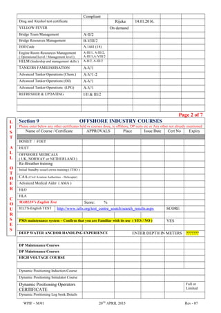 Compliant
Drug and Alcohol test certificate Rijeka 14.01.2016.
YELLOW FEVER On demand
Bridge Team Management A-II/2
Bridge Resources Management B-VIII/2
ISM Code A.1441 (18)
Engine Room Resources Management
( Operational Level / Management level )
A-III/1, A-III/2,
A-III/3,A-VIII/2
HELM (leadership and management skills ) A-II/2, A-III/2
TANKERS FAMILIARISATION A-V/1
Advanced Tanker Operations (Chem.) A-V/1-2
Advanced Tanker Operations (Oil) A-V/1
Advanced Tanker Operations (LPG) A-V/1
REFRESHER & UPDATING I/II & III/2
Page 2 of 7
Section 9 OFFSHORE INDUSTRY COURSES
Please enter below any other certificates held or courses done, ie offshore, DP certs etc or Any other not already mentioned
Name of Course / Certificate APPROVALS Place Issue Date Cert No Expiry
BOSIET / FOET
HUET
OFFSHORE MEDICALS
( UK, NORWAY or NETHERLAND )
Re-Breather training
Initial Standby vessel crews training ( ITSO )
CAA (Civil Aviation Authorities – Helicopter)
Advanced Medical Aider ( AMA )
HLO
HLA
MARLIN’s English Test Score: %
IELTS-English TEST http://www.ielts.org/test_centre_search/search_results.aspx SCORE
PMS maintenance system – Confirm that you are Familiar with its use ( YES / NO ) YES
DEEP WATER ANCHOR HANDLING EXPERIENCE ENTER DEPTH IN METERS ???????
DP Maintenance Courses
DP Maintenance Courses
HIGH VOLTAGE COURSE
Dynamic Positioning Induction Course
Dynamic Positioning Simulator Course
Dynamic Positioning Operators
CERTIFICATE
Full or
Limited
Dynamic Positioning Log book Details
WPIF – M/01 20TH
APRIL 2015 Rev - 07
L
I
S
T
A
L
L
O
T
H
E
R
C
O
U
R
S
E
S
 