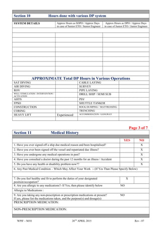 Section 10 Hours done with various DP system
SYSTEM DETAILS Approx Hours as SDPO / Approx Days
in case of Senior ETO / Senior Engineer
Approx Hours as DPO / Approx Days
in case of Junior ETO / Junior Engineer
APPROXIMATE Total DP Hours in Various Operations
SAT DIVING CABLE LAYING
AIR DIVING SURVEY
ROV PIPE LAYING
WELL STIMULATION / INTERVENTION /
ACTIVATION
DRILL SHIP / SEMI SUB
AHTS PSV
FPSO SHUTTLE TANKER
CONSTRUCTION ROCK DUMPING / MATTRESSING
CORING TRENCHING
HEAVY LIFT Experienced ACCOMMODATION / GANGWAY
Page 3 of 7
Section 11 Medical History
YES NO
1. Have you ever signed off a ship due medical reason and been hospitalised? X
2. Have you ever been signed off the vessel and repatriated due illness? X
3. Have you undergone any medical operations in past? X
4. Have you consulted a doctor during the past 12 months for an illness / Accident X
5. Do you have any health or disability problem now?? X
6. Any Past Medical Condition – Which May Affect Your Work :- (If Yes Than Please Specify Below)
7. Do you feel healthy and fit to perform the duties of your designated
position/occupation?
X
8. Are you allergic to any medications?- If Yes, then please identify below NO
Allergic to Medications :
9. Are you taking any non-prescription or prescription medications at present? NO
If yes, please list the medications taken, and the purpose(s) and dosage(s):
PRESCRIPTION MEDICATION:
NON-PRESCRIPTION MEDICATION:
WPIF – M/01 20TH
APRIL 2015 Rev - 07
 