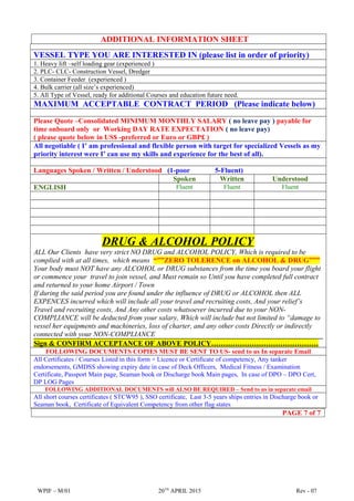 ADDITIONAL INFORMATION SHEET
VESSEL TYPE YOU ARE INTERESTED IN (please list in order of priority)
1. Heavy lift –self loading gear (experienced )
2. PLC- CLC- Construction Vessel, Dredger
3. Container Feeder (experienced )
4. Bulk carrier (all size’s experienced)
5. All Type of Vessel, ready for additional Courses and education future need.
MAXIMUM ACCEPTABLE CONTRACT PERIOD (Please indicate below)
Please Quote –Consolidated MINIMUM MONTHLY SALARY ( no leave pay ) payable for
time onboard only or Working DAY RATE EXPECTATION ( no leave pay)
( please quote below in US$ -preferred or Euro or GBP£ )
All negotiable ( I’ am professional and flexible person with target for specialized Vessels as my
priority interest were I’ can use my skills and experience for the best of all).
Languages Spoken / Written / Understood (1-poor 5-Fluent)
Spoken Written Understood
ENGLISH Fluent Fluent Fluent
DRUG & ALCOHOL POLICY
ALL Our Clients have very strict NO DRUG and ALCOHOL POLICY, Which is required to be
complied with at all times, which means “””ZERO TOLERENCE on ALCOHOL & DRUG”””
Your body must NOT have any ALCOHOL or DRUG substances from the time you board your flight
or commence your travel to join vessel, and Must remain so Until you have completed full contract
and returned to your home Airport / Town
If during the said period you are found under the influence of DRUG or ALCOHOL then ALL
EXPENCES incurred which will include all your travel and recruiting costs, And your relief’s
Travel and recruiting costs, And Any other costs whatsoever incurred due to your NON-
COMPLIANCE will be deducted from your salary, Which will include but not limited to “damage to
vessel her equipments and machineries, loss of charter, and any other costs Directly or indirectly
connected with your NON-COMPLIANCE
Sign & CONFIRM ACCEPTANCE OF ABOVE POLICY………………………………………
FOLLOWING DOCUMENTS COPIES MUST BE SENT TO US- send to us In separate Email
All Certificates / Courses Listed in this form + Licence or Certificate of competency, Any tanker
endorsements, GMDSS showing expiry date in case of Deck Officers, Medical Fitness / Examination
Certificate, Passport Main page, Seaman book or Discharge book Main pages, In case of DPO – DPO Cert,
DP LOG Pages
FOLLOWING ADDITIONAL DOCUMENTS will ALSO BE REQUIRED – Send to us in separate email
All short courses certificates ( STCW95 ), SSO certificate, Last 3-5 years ships entries in Discharge book or
Seaman book, Certificate of Equivalent Competency from other flag states
PAGE 7 of 7
WPIF – M/01 20TH
APRIL 2015 Rev - 07
 