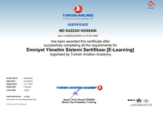 MD SAZZAD HOSSAIN
Born in BANGLADESH on 03.05.1988
has been awarded this certificate after
successfully completing all the requirements for
organised by Turkish Aviation Academy.
START DATE : 06.06.2016
END DATE : 27.06.2016
ISSUE DATE : 14.11.2016
DURATION : 1 Hour(s)
LOCATION : [LMS]
PARTICIPATON NO : 437685
https://akademi.thy.com/CertificateValidation.aspx
Senior Vice President, Training
Assoc. Prof. Kemal YÜKSEK
THY KYS Form No:FR.31.0036 Rev.06
Revizyon Tarihi/Revision Date: 02.11.2015
 