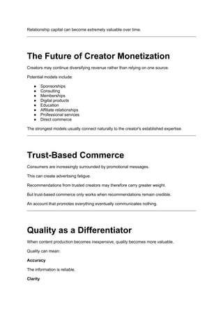 Relationship capital can become extremely valuable over time.
The Future of Creator Monetization
Creators may continue diversifying revenue rather than relying on one source.
Potential models include:
● Sponsorships
● Consulting
● Memberships
● Digital products
● Education
● Affiliate relationships
● Professional services
● Direct commerce
The strongest models usually connect naturally to the creator's established expertise.
Trust-Based Commerce
Consumers are increasingly surrounded by promotional messages.
This can create advertising fatigue.
Recommendations from trusted creators may therefore carry greater weight.
But trust-based commerce only works when recommendations remain credible.
An account that promotes everything eventually communicates nothing.
Quality as a Differentiator
When content production becomes inexpensive, quality becomes more valuable.
Quality can mean:
Accuracy
The information is reliable.
Clarity
 