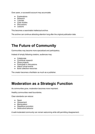 Over years, a successful account may accumulate:
● Explanations
● Research
● Tutorials
● Case studies
● Discussions
● Lessons
This becomes a searchable intellectual archive.
The archive can continue attracting attention long after the original publication date.
The Future of Community
Communities may become more specialized and participatory.
Instead of simply following creators, audiences may:
● Collaborate
● Contribute research
● Share projects
● Participate in discussions
● Attend virtual events
● Build collective resources
The creator becomes a facilitator as much as a publisher.
Moderation as a Strategic Function
As communities grow, moderation becomes more important.
Healthy communities need boundaries.
Clear standards can reduce:
● Spam
● Harassment
● Manipulation
● Repetitive promotion
● Destructive behavior
A well-moderated community can remain welcoming while still permitting disagreement.
 