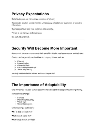 Privacy Expectations
Digital audiences are increasingly conscious of privacy.
Responsible creators should minimize unnecessary collection and publication of sensitive
information.
Businesses should also treat customer data carefully.
Privacy is not merely a technical issue.
It is part of brand trust.
Security Will Become More Important
As accounts become more commercially valuable, attacks may become more sophisticated.
Creators and organizations should expect ongoing threats such as:
● Phishing
● Impersonation
● Credential theft
● Fraudulent partnerships
● Social engineering
Security should therefore remain a continuous practice.
The Importance of Adaptability
One of the most valuable skills in social media is the ability to adapt without losing identity.
A creator may change:
● Formats
● Publishing frequency
● Visual style
● Content categories
while retaining a stable core:
Who is this account for?
What does it stand for?
What value does it provide?
 