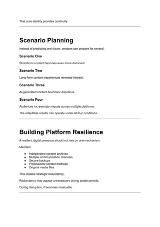 That core identity provides continuity.
Scenario Planning
Instead of predicting one future, creators can prepare for several.
Scenario One
Short-form content becomes even more dominant.
Scenario Two
Long-form content experiences renewed interest.
Scenario Three
AI-generated content becomes ubiquitous.
Scenario Four
Audiences increasingly migrate across multiple platforms.
The adaptable creator can operate under all four conditions.
Building Platform Resilience
A resilient digital presence should not rely on one mechanism.
Maintain:
● Independent content archives
● Multiple communication channels
● Secure backups
● Professional contact methods
● Original media files
This creates strategic redundancy.
Redundancy may appear unnecessary during stable periods.
During disruption, it becomes invaluable.
 