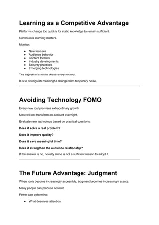 Learning as a Competitive Advantage
Platforms change too quickly for static knowledge to remain sufficient.
Continuous learning matters.
Monitor:
● New features
● Audience behavior
● Content formats
● Industry developments
● Security practices
● Emerging technologies
The objective is not to chase every novelty.
It is to distinguish meaningful change from temporary noise.
Avoiding Technology FOMO
Every new tool promises extraordinary growth.
Most will not transform an account overnight.
Evaluate new technology based on practical questions:
Does it solve a real problem?
Does it improve quality?
Does it save meaningful time?
Does it strengthen the audience relationship?
If the answer is no, novelty alone is not a sufficient reason to adopt it.
The Future Advantage: Judgment
When tools become increasingly accessible, judgment becomes increasingly scarce.
Many people can produce content.
Fewer can determine:
● What deserves attention
 