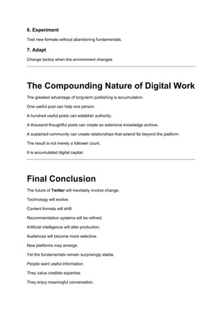 6. Experiment
Test new formats without abandoning fundamentals.
7. Adapt
Change tactics when the environment changes.
The Compounding Nature of Digital Work
The greatest advantage of long-term publishing is accumulation.
One useful post can help one person.
A hundred useful posts can establish authority.
A thousand thoughtful posts can create an extensive knowledge archive.
A sustained community can create relationships that extend far beyond the platform.
The result is not merely a follower count.
It is accumulated digital capital.
Final Conclusion
The future of Twitter will inevitably involve change.
Technology will evolve.
Content formats will shift.
Recommendation systems will be refined.
Artificial intelligence will alter production.
Audiences will become more selective.
New platforms may emerge.
Yet the fundamentals remain surprisingly stable.
People want useful information.
They value credible expertise.
They enjoy meaningful conversation.
 