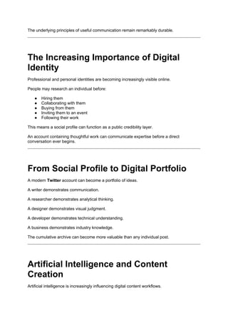 The underlying principles of useful communication remain remarkably durable.
The Increasing Importance of Digital
Identity
Professional and personal identities are becoming increasingly visible online.
People may research an individual before:
● Hiring them
● Collaborating with them
● Buying from them
● Inviting them to an event
● Following their work
This means a social profile can function as a public credibility layer.
An account containing thoughtful work can communicate expertise before a direct
conversation ever begins.
From Social Profile to Digital Portfolio
A modern Twitter account can become a portfolio of ideas.
A writer demonstrates communication.
A researcher demonstrates analytical thinking.
A designer demonstrates visual judgment.
A developer demonstrates technical understanding.
A business demonstrates industry knowledge.
The cumulative archive can become more valuable than any individual post.
Artificial Intelligence and Content
Creation
Artificial intelligence is increasingly influencing digital content workflows.
 
