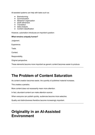 AI-assisted systems can help with tasks such as:
● Brainstorming
● Summarization
● Research organization
● Draft refinement
● Translation
● Data analysis
● Content classification
However, automation introduces an important question:
What remains uniquely human?
Judgment.
Experience.
Taste.
Context.
Responsibility.
Original perspective.
These elements become more important as generic content becomes easier to produce.
The Problem of Content Saturation
As content creation becomes easier, the quantity of published material increases.
This creates a paradox.
More content does not necessarily mean more attention.
In fact, abundant content can make attention scarcer.
When everyone can publish quickly, audiences become more selective.
Quality and distinctiveness therefore become increasingly important.
Originality in an AI-Assisted
Environment
 