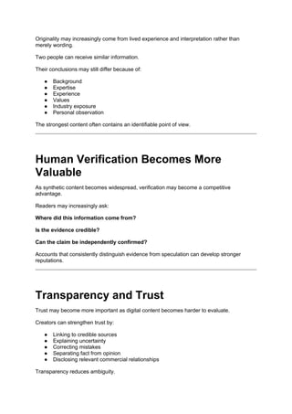 Originality may increasingly come from lived experience and interpretation rather than
merely wording.
Two people can receive similar information.
Their conclusions may still differ because of:
● Background
● Expertise
● Experience
● Values
● Industry exposure
● Personal observation
The strongest content often contains an identifiable point of view.
Human Verification Becomes More
Valuable
As synthetic content becomes widespread, verification may become a competitive
advantage.
Readers may increasingly ask:
Where did this information come from?
Is the evidence credible?
Can the claim be independently confirmed?
Accounts that consistently distinguish evidence from speculation can develop stronger
reputations.
Transparency and Trust
Trust may become more important as digital content becomes harder to evaluate.
Creators can strengthen trust by:
● Linking to credible sources
● Explaining uncertainty
● Correcting mistakes
● Separating fact from opinion
● Disclosing relevant commercial relationships
Transparency reduces ambiguity.
 