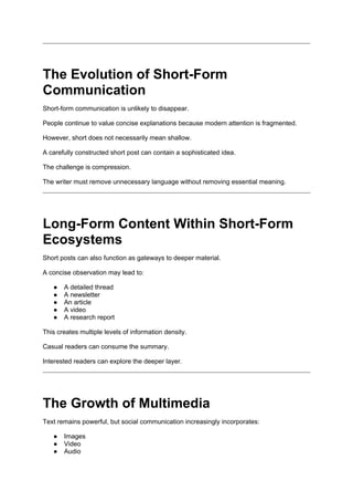 The Evolution of Short-Form
Communication
Short-form communication is unlikely to disappear.
People continue to value concise explanations because modern attention is fragmented.
However, short does not necessarily mean shallow.
A carefully constructed short post can contain a sophisticated idea.
The challenge is compression.
The writer must remove unnecessary language without removing essential meaning.
Long-Form Content Within Short-Form
Ecosystems
Short posts can also function as gateways to deeper material.
A concise observation may lead to:
● A detailed thread
● A newsletter
● An article
● A video
● A research report
This creates multiple levels of information density.
Casual readers can consume the summary.
Interested readers can explore the deeper layer.
The Growth of Multimedia
Text remains powerful, but social communication increasingly incorporates:
● Images
● Video
● Audio
 