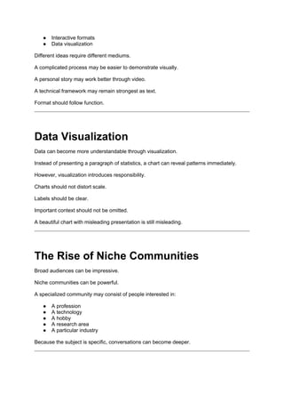 ● Interactive formats
● Data visualization
Different ideas require different mediums.
A complicated process may be easier to demonstrate visually.
A personal story may work better through video.
A technical framework may remain strongest as text.
Format should follow function.
Data Visualization
Data can become more understandable through visualization.
Instead of presenting a paragraph of statistics, a chart can reveal patterns immediately.
However, visualization introduces responsibility.
Charts should not distort scale.
Labels should be clear.
Important context should not be omitted.
A beautiful chart with misleading presentation is still misleading.
The Rise of Niche Communities
Broad audiences can be impressive.
Niche communities can be powerful.
A specialized community may consist of people interested in:
● A profession
● A technology
● A hobby
● A research area
● A particular industry
Because the subject is specific, conversations can become deeper.
 