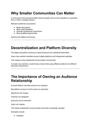 Why Smaller Communities Can Matter
A community of ten thousand highly relevant people may be more valuable to a specialist
than a million unrelated viewers.
Relevant audiences can produce:
● Better discussions
● More useful feedback
● Stronger professional connections
● More qualified opportunities
Audience fit matters enormously.
Decentralization and Platform Diversity
The digital ecosystem continues to expand beyond one centralized destination.
Users may maintain identities across multiple platforms and independent websites.
This creates a more distributed communication environment.
A creator can maintain a central body of work while using different platforms for different
discovery mechanisms.
The Importance of Owning an Audience
Relationship
A social platform provides access to an audience.
But platform access is not the same as ownership.
Algorithms can change.
Features can disappear.
Accounts can be restricted.
Users can migrate.
This makes independent communication channels increasingly valuable.
Examples include:
● Websites
 