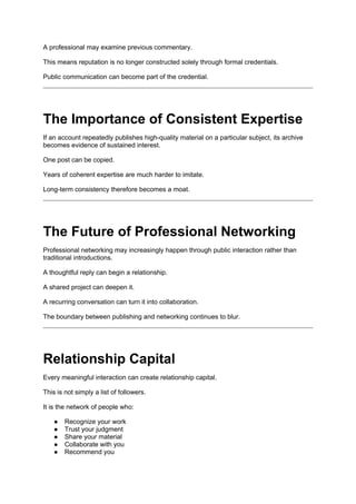 A professional may examine previous commentary.
This means reputation is no longer constructed solely through formal credentials.
Public communication can become part of the credential.
The Importance of Consistent Expertise
If an account repeatedly publishes high-quality material on a particular subject, its archive
becomes evidence of sustained interest.
One post can be copied.
Years of coherent expertise are much harder to imitate.
Long-term consistency therefore becomes a moat.
The Future of Professional Networking
Professional networking may increasingly happen through public interaction rather than
traditional introductions.
A thoughtful reply can begin a relationship.
A shared project can deepen it.
A recurring conversation can turn it into collaboration.
The boundary between publishing and networking continues to blur.
Relationship Capital
Every meaningful interaction can create relationship capital.
This is not simply a list of followers.
It is the network of people who:
● Recognize your work
● Trust your judgment
● Share your material
● Collaborate with you
● Recommend you
 