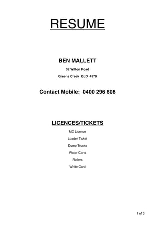 RESUME
BEN MALLETT
32 Wilton Road
Greens Creek QLD 4570
Contact Mobile: 0400 296 608
LICENCES/TICKETS
MC Licence
Loader Ticket
Dump Trucks
Water Carts
Rollers
White Card
of1 3
 