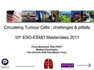© Paterson Institute for Cancer Research Fiona Blackhall, PhD FRCP Medical Oncologist The Christie NHS Foundation Trust Circulating Tumour Cells : challenges & pitfalls 10 th  ESO-ESMO Masterclass 2011 