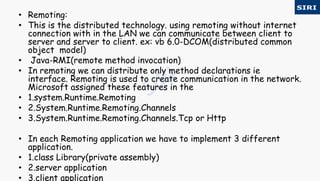 • Remoting:
• This is the distributed technology. using remoting without internet
connection with in the LAN we can communicate between client to
server and server to client. ex: vb 6.0-DCOM(distributed common
object model)
• Java-RMI(remote method invocation)
• In remoting we can distribute only method declarations ie
interface. Remoting is used to create communication in the network.
Microsoft assigned these features in the
• 1.system.Runtime.Remoting
• 2.System.Runtime.Remoting.Channels
• 3.System.Runtime.Remoting.Channels.Tcp or Http
• In each Remoting application we have to implement 3 different
application.
• 1.class Library(private assembly)
• 2.server application
• 3.client application
 