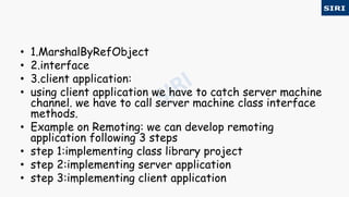 • 1.MarshalByRefObject
• 2.interface
• 3.client application:
• using client application we have to catch server machine
channel. we have to call server machine class interface
methods.
• Example on Remoting: we can develop remoting
application following 3 steps
• step 1:implementing class library project
• step 2:implementing server application
• step 3:implementing client application
 