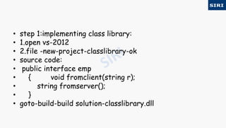 • step 1:implementing class library:
• 1.open vs-2012
• 2.file -new-project-classlibrary-ok
• source code:
• public interface emp
• { void fromclient(string r);
• string fromserver();
• }
• goto-build-build solution-classlibrary.dll
 