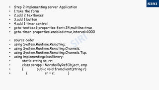 • Step 2:implementing server Application
• 1.take the form
• 2.add 2 textboxes
• 3.add 1 button
• 4.add 1 timer control
• goto-textbox1-properties-font=24,multilne=true
• goto-timer-properties-enabled=true,interval=1000
• source code:
• using System.Runtime.Remoting;
• using System.Runtime.Remoting.Channels;
• using System.Runtime.Remoting.Channels.Tcp;
• using implementingclasslibrary;
• static string ss, rr;
• class serapp : MarshalByRefObject, emp
• { public void fromclient(string r)
• { rr = r; }
 