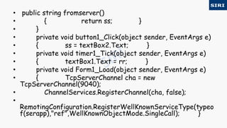 • public string fromserver()
• { return ss; }
• }
• private void button1_Click(object sender, EventArgs e)
• { ss = textBox2.Text; }
• private void timer1_Tick(object sender, EventArgs e)
• { textBox1.Text = rr; }
• private void Form1_Load(object sender, EventArgs e)
• { TcpServerChannel cha = new
TcpServerChannel(9040);
• ChannelServices.RegisterChannel(cha, false);
•
RemotingConfiguration.RegisterWellKnownServiceType(typeo
f(serapp),"ref",WellKnownObjectMode.SingleCall); }
 