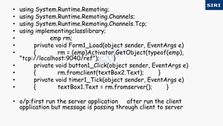 • using System.Runtime.Remoting;
• using System.Runtime.Remoting.Channels;
• using System.Runtime.Remoting.Channels.Tcp;
• using implementingclasslibrary;
• emp rm;
• private void Form1_Load(object sender, EventArgs e)
• { rm = (emp)Activator.GetObject(typeof(emp),
"tcp://localhost:9040/ref"); }
• private void button1_Click(object sender, EventArgs e)
• { rm.fromclient(textBox2.Text); }
• private void timer1_Tick(object sender, EventArgs e)
• { textBox1.Text = rm.fromserver(); }
• o/p:first run the server application after run the client
application but message is passing through client to server
 