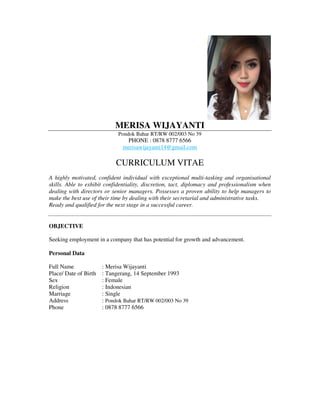 MERISA WIJAYANTI
Pondok Bahar RT/RW 002/003 No 39
PHONE : 0878 8777 6566
merisawijayanti14@gmail.com
CURRICULUM VITAE
A highly motivated, confident individual with exceptional multi-tasking and organisational
skills. Able to exhibit confidentiality, discretion, tact, diplomacy and professionalism when
dealing with directors or senior managers. Possesses a proven ability to help managers to
make the best use of their time by dealing with their secretarial and administrative tasks.
Ready and qualified for the next stage in a successful career.
OBJECTIVE
Seeking employment in a company that has potential for growth and advancement.
Personal Data
Full Name : Merisa Wijayanti
Place/ Date of Birth : Tangerang, 14 September 1993
Sex : Female
Religion : Indonesian
Marriage : Single
Address : Pondok Bahar RT/RW 002/003 No 39
Phone : 0878 8777 6566
 