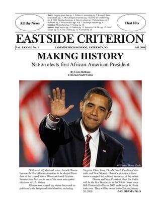All the News That Fits
EASTSIDE CRITERIONVol. LXXVIII No. 1 EASTSIDE HIGH SCHOOL, PATERSON, NJ Fall 2008
MAKING HISTORY
Nation elects first African-American President
By Ciera Bethune
Criterion Staff Writer
With over 300 electoral votes, Barack Obama
became the first African-American to be elected Presi-
dent of the United States. Obama defeated Arizona
Senator John McCain in one of the most anticipated
elections in U.S. history.
Obama won several key states that voted re-
publican in the last presidential election, including
AP Photo/ Morry Gash
Virginia, Ohio, Iowa, Florida, North Carolina, Colo-
rado, and New Mexico. Obama’s victories in those
states remapped the political landscape of the nation.
Obama and Vice-President Elect Joe Biden
will be the first Democrats in the White House since
Bill Clinton left office in 2000 and George W. Bush
took over. They will be sworn into office on January
20, 2009. SEE OBAMA PG. 8
News: Sagging pants ban pg. 2. Polanco’s internship pg. 3. Kennedy beats
heart attack. pg. 3. SRA changes proposed. pg. 3 Central air conditioning
pg. 4. EHS’ boxing champ pg. 4. Hats in school pg. 5 Scholarships pg. 5
Rebound pg. 5. New teachers pgs. 6 & 7. Exchange students pg. 8
Opinion: Motherhood pg. 9. Voting pg. 10.
Sports: Boys’ soccer pg. 10 Cricket pg. 11. Soccer in DR/PR pg. 11. Girls’
soccer pg. 12. Cross country pg. 12. Football Pg. 12
 
