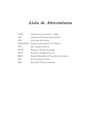 Lista de Abreviaturas
AJAX Asynchronous Javascript + XML.
API Application Programming Interface.
CSS Cascading Style Sheet.
DENATRAN Departamento Nacional de Trˆansito.
FTP File Transfer Protocol.
HTML Hypertext Markup Language.
HTTP Hypertext Transfer Protocol.
IBGE Instituto Brasileiro de Geograﬁa e Estat´ıstica.
PIB Produto Interno Bruto.
XML Extensible Markup Language.
 