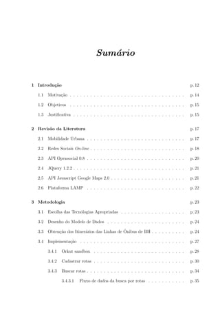 Sum´ario
1 Introdu¸c˜ao p. 12
1.1 Motiva¸c˜ao . . . . . . . . . . . . . . . . . . . . . . . . . . . . . . . . . . p. 14
1.2 Objetivos . . . . . . . . . . . . . . . . . . . . . . . . . . . . . . . . . . p. 15
1.3 Justiﬁcativa . . . . . . . . . . . . . . . . . . . . . . . . . . . . . . . . . p. 15
2 Revis˜ao da Literatura p. 17
2.1 Mobilidade Urbana . . . . . . . . . . . . . . . . . . . . . . . . . . . . . p. 17
2.2 Redes Sociais On-line . . . . . . . . . . . . . . . . . . . . . . . . . . . . p. 18
2.3 API Opensocial 0.8 . . . . . . . . . . . . . . . . . . . . . . . . . . . . . p. 20
2.4 JQuery 1.2.2 . . . . . . . . . . . . . . . . . . . . . . . . . . . . . . . . . p. 21
2.5 API Javascript Google Maps 2.0 . . . . . . . . . . . . . . . . . . . . . . p. 21
2.6 Plataforma LAMP . . . . . . . . . . . . . . . . . . . . . . . . . . . . . p. 22
3 Metodologia p. 23
3.1 Escolha das Tecnologias Apropriadas . . . . . . . . . . . . . . . . . . . p. 23
3.2 Desenho do Modelo de Dados . . . . . . . . . . . . . . . . . . . . . . . p. 24
3.3 Obten¸c˜ao dos Itiner´arios das Linhas de ˆOnibus de BH . . . . . . . . . . p. 24
3.4 Implementa¸c˜ao . . . . . . . . . . . . . . . . . . . . . . . . . . . . . . . p. 27
3.4.1 Orkut sandbox . . . . . . . . . . . . . . . . . . . . . . . . . . . p. 28
3.4.2 Cadastrar rotas . . . . . . . . . . . . . . . . . . . . . . . . . . . p. 30
3.4.3 Buscar rotas . . . . . . . . . . . . . . . . . . . . . . . . . . . . . p. 34
3.4.3.1 Fluxo de dados da busca por rotas . . . . . . . . . . . p. 35
 