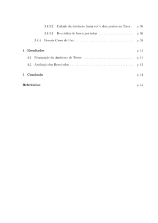 3.4.3.2 C´alculo da distˆancia linear entre dois pontos na Terra . p. 36
3.4.3.3 Heur´ıstica de busca por rotas . . . . . . . . . . . . . . p. 36
3.4.4 Demais Casos de Uso . . . . . . . . . . . . . . . . . . . . . . . . p. 38
4 Resultados p. 41
4.1 Prepara¸c˜ao do Ambiente de Testes . . . . . . . . . . . . . . . . . . . . p. 41
4.2 Avalia¸c˜ao dos Resultados . . . . . . . . . . . . . . . . . . . . . . . . . . p. 42
5 Conclus˜ao p. 44
Referˆencias p. 45
 