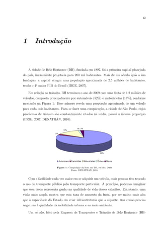 12
1 Introdu¸c˜ao
A cidade de Belo Horizonte (BH), fundada em 1897, foi a primeira capital planejada
do pa´ıs, inicialmente projetada para 200 mil habitantes. Mais de um s´eculo ap´os a sua
funda¸c˜ao, a capital atingiu uma popula¸c˜ao aproximada de 2,5 milh˜oes de habitantes,
tendo o 4o. maior PIB do Brasil (IBGE, 2007).
Em rela¸c˜ao ao trˆansito, BH terminou o ano de 2009 com uma frota de 1,2 milh˜oes de
ve´ıculos, composta principalmente por autom´oveis (82%) e motocicletas (13%), conforme
mostrado na Figura 1. Esse n´umero revela uma propor¸c˜ao aproximada de um ve´ıculo
para cada dois habitantes. Para se fazer uma compara¸c˜ao, a cidade de S˜ao Paulo, cujos
problemas de trˆansito s˜ao constantemente citados na m´ıdia, possui a mesma propor¸c˜ao
(IBGE, 2007; DENATRAN, 2010).
Figura 1: Composi¸c˜ao da frota em BH, em dez. 2009
Fonte: DENATRAN, 2010
Com a facilidade cada vez maior em se adquirir um ve´ıculo, mais pessoas tˆem trocado
o uso do transporte p´ublico pelo transporte particular. A princ´ıpio, podemos imaginar
que essa troca representa ganho na qualidade de vida desses cidad˜aos. Entretanto, uma
vis˜ao mais ampla mostra que essa taxa de aumento da frota, por ser muito mais alta
que a capacidade do Estado em criar infraestruturas que a suporte, traz consequˆencias
negativas `a qualidade da mobilidade urbana e ao meio ambiente.
Um estudo, feito pela Empresa de Transportes e Trˆansito de Belo Horizonte (BH-
 