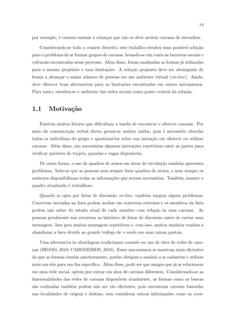 14
por exemplo, ´e comum ensinar a crian¸cas que n˜ao se deve aceitar caronas de estranhos.
Considerando-se todo o cen´ario descrito, este trabalho estudou uma poss´ıvel solu¸c˜ao
para o problema de se formar grupos de caronas, levando-se em conta as barreiras sociais e
culturais encontradas nesse processo. Al´em disso, foram analisadas as formas j´a utilizadas
para o mesmo prop´osito e suas limita¸c˜oes. A solu¸c˜ao proposta deve ser abrangente de
forma a alcan¸car o maior n´umero de pessoas em um ambiente virtual (on-line). Ainda,
deve oferecer boas alternativas para as limita¸c˜oes encontradas em outros mecanismos.
Para tanto, estudou-se o ambiente das redes sociais como ponto central da solu¸c˜ao.
1.1 Motiva¸c˜ao
Existem muitos fatores que diﬁcultam a tarefa de encontrar e oferecer caronas. Por
meio da comunica¸c˜ao verbal direta geram-se muitos ru´ıdos, pois ´e necess´ario abordar
todos os indiv´ıduos do grupo e question´a-los sobre sua inten¸c˜ao em oferecer ou utilizar
caronas. Al´em disso, s˜ao necess´arias algumas intera¸c˜oes repetitivas entre as partes para
veriﬁcar quest˜oes de trajeto, paradas e vagas dispon´ıveis.
De outra forma, o uso de quadros de avisos em ´areas de circula¸c˜ao tamb´em apresenta
problemas. Sabe-se que as pessoas nem sempre lˆeem quadros de avisos, e nem sempre os
an´uncios disponibilizam todas as informa¸c˜oes que seriam necess´arias. Tamb´em, manter o
quadro atualizado ´e trabalhoso.
Quando se opta por listas de discuss˜ao on-line, tamb´em surgem alguns problemas.
Conversas iniciadas na lista podem acabar em conversas externas e os membros da lista
podem n˜ao saber do estado atual de cada membro com rela¸c˜ao `as suas caronas. As
pessoas geralmente n˜ao recorrem ao hist´orico de listas de discuss˜ao antes de enviar uma
mensagem. Isso gera muitas mensagens repetitivas e, com isso, muitos usu´arios tendem a
abandonar a lista devido ao grande tr´afego de e-mails em suas caixas postais.
Uma alternativa `as abordagens tradicionais consiste no uso de sites de redes de caro-
nas (BIGOO, 2010; CARONEIROS, 2010). Esses mecanismos se mostram mais eﬁcientes
do que as formas citadas anteriormente, por´em obrigam o usu´ario a se cadastrar e utilizar
mais um site para um ﬁm espec´ıﬁco. Al´em disso, pode ser que amigos que j´a se relacionem
em uma rede social, optem por entrar em sites de caronas diferentes. Considerando-se as
funcionalidades das redes de caronas dispon´ıveis atualmente, as formas como as buscas
s˜ao realizadas tamb´em podem n˜ao ser t˜ao eﬁcientes, pois encontram caronas baseadas
nas localidades de origem e destino, sem considerar outras informa¸c˜oes como as coor-
 