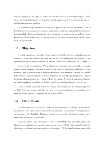 15
denadas geogr´aﬁcas ao longo de toda a rota do motorista e potencial passageiro. Al´em
disso, n˜ao usam informa¸c˜oes de transporte coletivo para sugerir respostas que possam ser
satisfat´orias aos seus usu´arios.
Os problemas aqui levantados nos levam a propor uma solu¸c˜ao alternativa, que se
beneﬁcie das redes sociais j´a populares e amplamente utilizadas, agregando-lhes uma nova
funcionalidade. Com essa abordagem, espera-se manter os usu´arios em um ambiente a que
j´a estejam familiarizados, sem obrig´a-los a migrar para um novo ambiente e constru´ırem
uma nova rede social.
1.2 Objetivos
O objetivo geral deste trabalho ´e criar um meio eﬁciente para que indiv´ıduos possam
combinar caronas no ambiente de uma rede social, por meio do desenvolvimento de um
aplicativo integrado a esse ambiente. A rede social escolhida, nesse caso, foi o Orkut.
Espera-se que os usu´arios do Orkut adicionem o aplicativo aos seus perﬁs e, a partir
disso, possam interagir com outros usu´arios que tamb´em possuam o aplicativo. Dessa
maneira, ser´a poss´ıvel cadastrar viagens detalhando seus trajetos e pontos de parada.
Ser´a poss´ıvel, tamb´em encontrar caronas com base em coordenadas geogr´aﬁcas, al´em de
poderem solicitar, aceitar ou recusar pedidos de carona. No caso de caronas realizadas,
os usu´arios poder˜ao se avaliar, atribuindo opini˜oes com rela¸c˜ao `as suas experiˆencias.
Deseja-se ainda, combinar ofertas de caronas com informa¸c˜oes do transporte p´ublico
de BH. Com isso, quando n˜ao houver rotas que passem pr´oximas ao passageiro, ser´a
poss´ıvel sugerir viagens compostas por caronas e ˆonibus.
1.3 Justiﬁcativa
Podemos associar a pr´atica de caronas `a solidariedade e conﬁan¸ca, praticadas na
maioria das vezes entre pessoas com h´abitos semelhantes, tais como ir `a mesma faculdade
ou `a mesma regi˜ao da cidade. Portanto, caronas tˆem um potencial maior de ocorrer entre
pessoas de um mesmo grupo social.
Com base nesta id´eia, escolhemos a rede social Orkut como ambiente para a im-
planta¸c˜ao do aplicativo de caronas, uma vez que nessa rede j´a est˜ao formados la¸cos de
aﬁnidade e conﬁan¸ca entre seus usu´arios. Al´em disso, 72% dos brasileiros que usam redes
 