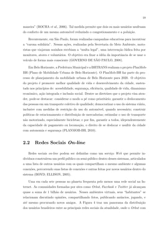 18
maneira” (ROCHA et al., 2006). Tal medida permite que dois ou mais usu´arios usufruam
do conforto de um mesmo autom´ovel reduzindo o congestionamento e a polui¸c˜ao.
Recentemente, em S˜ao Paulo, foram realizadas campanhas educativas para incentivar
a “carona solid´aria”. Nessas a¸c˜oes, realizadas pela Secretaria do Meio Ambiente, moto-
ristas que viajavam sozinhos recebiam a “multa legal”, uma interven¸c˜ao l´udica feita por
monitores, atores e volunt´arios. O objetivo era ﬁxar a id´eia da importˆancia de se usar o
ve´ıculo de forma mais consciente (GOVERNO DE S˜AO PAULO, 2008).
Em Belo Horizonte, a Prefeitura Municipal e a BHTRANS realizam o projeto PlanMob-
BH (Plano de Mobilidade Urbana de Belo Horizonte). O PlanMob-BH faz parte do pro-
cesso de planejamento da mobilidade urbana de Belo Horizonte para 2020. O objetivo
do projeto ´e promover melhor qualidade de vida e desenvolvimento da cidade, susten-
tado nos princ´ıpios de: acessbilidade, seguran¸ca, eﬁciˆencia, qualidade de vida, dinamismo
econˆomico, a¸c˜ao integrada e inclus˜ao social. Dentre as diretrizes que o projeto visa aten-
der, pode-se destacar: considerar o modo a p´e como priorit´ario; garantir o deslocamento
das pessoas em um transporte coletivo de qualidade; democratizar o uso do sistema vi´ario,
inclusive com medidas de restri¸c˜ao do uso do autom´ovel, quando necess´ario; construir
pol´ıticas de estacionamento e distribui¸c˜ao de mercadorias; estimular o uso de transporte
n˜ao motorizado, especialmente bicicletas; e por ﬁm, garantir a todos, idependentemente
da capacidade de pagamento ou locomo¸c˜ao, o direito de se deslocar e usufrir da cidade
com autonomia e seguran¸ca (PLANMOB-BH, 2010).
2.2 Redes Sociais On-line
Redes sociais on-line podem ser deﬁnidas como um servi¸co Web que permite in-
div´ıduos constru´ırem um perﬁl p´ublico ou semi-p´ublico dentro desses sistemas, articulados
a uma lista de outros usu´arios com os quais compartilham o mesmo ambiente e algumas
conex˜oes, percorrendo suas listas de conex˜oes e outras feitas por novos usu´arios dentro do
sistema (BOYD; ELLISON, 2005).
Uma em cada sete pessoas no planeta frequenta pelo menos uma rede social na In-
ternet. As comunidades formadas por sites como Orkut, Facebook e Twitter j´a alcan¸cam
quase a soma de 1 bilh˜ao de usu´arios. Nesses ambientes virtuais, seus “habitantes” se
relacionam discutindo opini˜oes, compartilhando fotos, publicando an´uncios, jogando, e
at´e mesmo procurando novos amigos. A Figura 4 traz um panorama da distribui¸c˜ao
dos usu´arios brasileiros entre as principais redes sociais da atualidade, onde o Orkut com
 