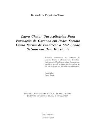 Fernando de Figueiredo Torres
Carro Cheio: Um Aplicativo Para
Forma¸c˜ao de Caronas em Redes Sociais
Como Forma de Favorecer a Mobilidade
Urbana em Belo Horizonte
Trabalho apresentado ao Instituto de
Ciˆencias Exatas e Inform´atica da Pontif´ıcia
Universidade Cat´olica de Minas Gerais como
requisito parcial a obten¸c˜ao da gradua¸c˜ao
em Bacharelado em Sistemas de Informa¸c˜ao
Orientador:
Fabio Tirelo
Pontif´ıcia Universidade Cat´olica de Minas Gerais
Instituto de Ciˆencias Exatas e Inform´atica
Belo Horizonte
Dezembro 2010
 