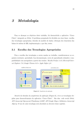 23
3 Metodologia
Para se alcan¸car os objetivos deste trabalho, foi desenvolvido o aplicativo “Carro
Cheio”, integrado ao Orkut. O problema pesquisado foi dividido em cinco fases: escolha
das tecnologias apropriadas; desenho do modelo de dados; obten¸c˜ao dos itiner´arios das
linhas de ˆonibus de BH; implementa¸c˜ao; e por ﬁm, testes.
3.1 Escolha das Tecnologias Apropriadas
Para a escolha das tecnologias a serem usadas no trabalho, consideraram-se as se-
guintes restri¸c˜oes: gratuidade, boa documenta¸c˜ao, curva de aprendizado reduzido e com-
patibilidade com navegadores a partir das vers˜oes: Mozilla Firefox 3.2.0, Microsoft Inter-
net Explorer 7.0, Google Chrome 6.0 e Apple Safari 4.0.
Figura 6: Arquitetura da aplica¸c˜ao
Atrav´es do desenho da arquitetura da aplica¸c˜ao (Figura 6), vˆe-se as tecnologias ele-
gidas para desenvolvimento do aplicativo “Carro Cheio”. S˜ao elas: rede social Orkut,
API Javascript Opensocial, Plataforma LAMP, API Google Maps e biblioteca Javascript
JQuery. O uso de cada tecnologia ser´a abordado no decorrer desse cap´ıtulo.
 