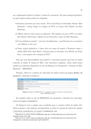 25
tas, combinando trechos de ˆonibus e trechos de autom´ovel. Eis uma situa¸c˜ao hipot´etica,
na qual viagens mistas podem ser sugeridas:
• Francisco procurou por uma carona. Ele sai da Pra¸ca da Liberdade, Savassi, Belo
Horizonte e deseja chegar ao campus da PUC, no bairro S˜ao Gabriel, em Belo
Horizonte.
• Alfredo ofereceu uma carona no aplicativo. Ele tamb´em vai para a PUC, no bairro
S˜ao Gabriel. Entretanto, Alfredo sai da Pra¸ca Sete, centro de Belo Horizonte.
• ´E uma distˆancia razo´avel – cerca de 1,6 quilˆometros – para Francisco ir se encontrar
com Alfredo, se for `a p´e.
• Nesse cen´ario hipot´etico, a busca deve ser capaz de sugerir a Francisco tomar o
ˆonibus 4034 (Novo Dom Bosco / Savassi) para se encontrar com Alfredo, na Pra¸ca
Sete, e irem juntos at´e o campus da PUC.
Para que essa funcionalidade seja poss´ıvel, ´e necess´ario possuir uma base de dados
contendo as linhas de ˆonibus de BH e seus itiner´arios completos. Esses dados foram
obtidos em endere¸cos dispon´ıveis no site da Empresa de Transportes e Trˆansito de Belo
Horizonte – BHTRANS.
Primeiro, obteve-se o n´umero de cada linha de ˆonibus atrav´es da p´agina Quadro de
hor´arios1
, ilustrada na Figura 8.
Figura 8: P´agina da BHTRANS com a rela¸c˜ao das linhas de ˆonibus de Belo Horizonte
Fonte: BHTRANS, 2010
Em seguida, ainda no site da BHTRANS, foi consultado o itiner´ario de cada linha,
atrav´es da p´agina Itiner´ario2
.
Na Figura 9, vˆe-se a p´agina com o resultado para a consulta `a linha de ˆonibus 101.
Nesse momento, cada endere¸co correspondente ao ponto de parada do ˆonibus foi copiado
e formatado manualmente no arquivo itinerarios.txt.
1
Dispon´ıvel em: http://servicosbhtrans.pbh.gov.br/bhtrans/servicos eletronicos/
transporte qh info.asp.
2
Dispon´ıvel em: http://servicosbhtrans.pbh.gov.br/bhtrans/servicos eletronicos/
transporte itinerario resultado.asp?linha=101.
 