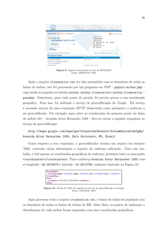 26
Figura 9: P´agina de itiner´arios no site da BHTRANS
Fonte: BHTRANS, 2010
Ap´os o arquivo itinerarios.txt ter sido preenchido com os itiner´arios de todas as
linhas de ˆonibus, este foi processado por um programa em PHP – popula onibus.php –
cuja tarefa era popular as tabelas onibus, onibus itinerarios e onibus itinerarios -
paradas. Entretanto, para cada ponto de parada, foi preciso gravar a sua coordenada
geogr´aﬁca. Para isso, foi utilizado o servi¸co de geocodiﬁca¸c˜ao do Google. Tal servi¸co
´e acessado atrav´es de uma requisi¸c˜ao HTTP, fornecendo como parˆametro o endere¸co a
ser geocodiﬁcado. Por exemplo, para obter as coordenadas do primeiro ponto da linha
de ˆonibus 101 – Avenida Artur Bernardes 1580 – deve-se enviar a seguinte requisi¸c˜ao ao
servi¸co de geocodiﬁca¸c˜ao:
http://maps.google.com/maps/geo?output=xml&sensor=false&key=abcdefg&q=
Avenida Artur Bernardes 1580, Belo Horizonte, MG, Brasil
Como resposta a essa requisi¸c˜ao, o geocodiﬁcador retorna um arquivo em formato
XML, contendo v´arias informa¸c˜oes a respeito do endere¸co solicitado. Para este tra-
balho, ´e ´util apenas as coordenadas geogr´aﬁcas do endere¸co, presentes entre as marca¸c˜oes
<coordinates></coordinates>. Para o endere¸co Avenida Artur Bernardes 1580, tem-
se longitude -43.9476279 e latitude -19.9512799, conforme ilustrado na Figura 10.
Figura 10: Trecho do XML de resposta do servi¸co de geocodiﬁca¸c˜ao do Google
Fonte: GOOGLE, 2010
Ap´os processar todo o arquivo itinerarios.txt, o banco de dados foi populado com
os itiner´arios de todas as linhas de ˆonibus de BH. Al´em disso, os pontos de embarque e
desembarque de cada ˆonibus foram mapeados com suas coordenadas geogr´aﬁcas.
 