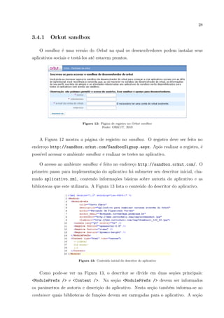 28
3.4.1 Orkut sandbox
O sandbox ´e uma vers˜ao do Orkut na qual os desenvolvedores podem instalar seus
aplicativos sociais e test´a-los at´e estarem prontos.
Figura 12: P´agina de registro no Orkut sandbox
Fonte: ORKUT, 2010
A Figura 12 mostra a p´agina de registro no sandbox. O registro deve ser feito no
endere¸co http://sandbox.orkut.com/SandboxSignup.aspx. Ap´os realizar o registro, ´e
poss´ıvel acessar o ambiente sandbox e realizar os testes no aplicativo.
O acesso ao ambiente sandbox ´e feito no endere¸co http://sandbox.orkut.com/. O
primeiro passo para implementa¸c˜ao do aplicativo foi submeter seu descritor inicial, cha-
mado aplicativo.xml, contendo informa¸c˜oes b´asicas sobre autoria do aplicativo e as
bibliotecas que este utilizaria. A Figura 13 lista o conte´udo do descritor do aplicativo.
Figura 13: Conte´udo inicial do descritor do aplicativo
Como pode-se ver na Figura 13, o descritor se divide em duas se¸c˜oes principais:
<ModulePrefs /> e <Content />. Na se¸c˜ao <ModulePrefs /> devem ser informados
os parˆametros de autoria e descri¸c˜ao do aplicativo. Nesta se¸c˜ao tamb´em informa-se ao
container quais bibliotecas de fun¸c˜oes devem ser carregadas para o aplicativo. A se¸c˜ao
 