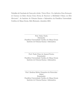 Trabalho de Conclus˜ao de Curso sob o t´ıtulo “Carro Cheio: Um Aplicativo Para Forma¸c˜ao
de Caronas em Redes Sociais Como Forma de Favorecer a Mobilidade Urbana em Belo
Horizonte”, do Instituto de Ciˆencias Exatas e Inform´atica da Pontif´ıcia Universidade
Cat´olica de Minas Gerais, Belo Horizonte, dezembro 2010.
Prof. Fabio Tirelo
Orientador
Pontif´ıcia Universidade Cat´olica de Minas Gerais
Instituto de Ciˆencias Exatas e Inform´atica
Prof. Paulo C´esar do Amaral Pereira
Examinador
Pontif´ıcia Universidade Cat´olica de Minas Gerais
Instituto de Ciˆencias Exatas e Inform´atica
Prof. Zenilton Kleber Gon¸calves do Patroc´ınio
J´unior
Examinador
Pontif´ıcia Universidade Cat´olica de Minas Gerais
Instituto de Ciˆencias Exatas e Inform´atica
 