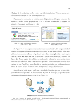 29
<Content /> ´e destinada a receber todo o conte´udo do aplicativo. Nela devem ser colo-
cados todos os c´odigos HTML, Javascript e outros.
Para submeter o descritor ao sandbox, antes foi preciso envi´a-lo para o servidor do
aplicativo, atrav´es de um programa de FTP. O processo de submeter o descritor do
aplicativo ´e mostrado nas Figuras 14 e 15.
Figura 14: P´agina de submiss˜ao do aplicativo
Fonte: ORKUT, 2010
Figura 15: P´agina de conﬁrma¸c˜ao dos dados
Fonte: ORKUT, 2010
Na Figura 14, vˆe-se a p´agina de submiss˜ao de um novo aplicativo. No campo de texto ´e
informado o endere¸co p´ublico do descritor do aplicativo, no caso deste trabalho, o descritor
p´ublico se encontra no endere¸co http://www.carrocheio.com/aplicativo.xml3
. Ap´os
clicar no bot˜ao add application, ´e carregada a p´agina de conﬁrma¸c˜ao, ilustrada na
Figura 15. Nessa p´agina s˜ao exibidas as conﬁgura¸c˜oes informadas no descritor, como
nome e e-mail do autor, nome e descri¸c˜ao do aplicativo, al´em das imagens de ´ıcone e de
captura de tela. Tamb´em ´e poss´ıvel deﬁnir se o aplicativo ter´a acesso a informa¸c˜oes dos
´albuns de fotos e se suas atividades ser˜ao divulgadas aos amigos da rede social.
Ap´os clicar no bot˜ao save e conﬁrmar a instala¸c˜ao do aplicativo, este tornou-se dis-
pon´ıvel na lista de aplicativos do desenvolvedor. A partir da instala¸c˜ao, o aplicativo entra
em processo de desenvolvimento, descrito na Figura 16.
Figura 16: Processo de desenvolvimento do aplicativo
3
Foi feito o registro do dom´ınio carrocheio.com e a contrata¸c˜ao da hospedagem, para viabilizar a
infraestrutura necess´aria ao desenvolvimento da pesquisa.
 